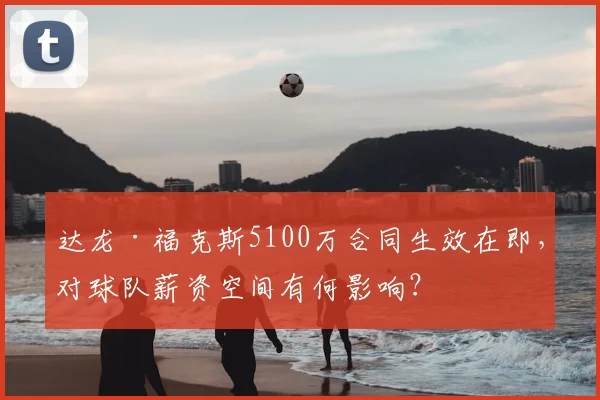 达龙·福克斯5100万合同生效在即，对球队薪资空间有何影响？