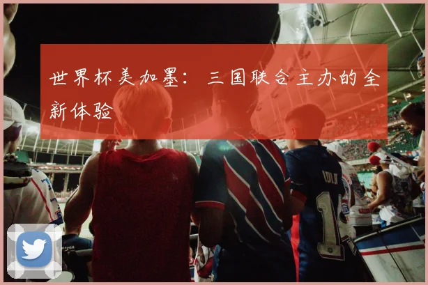 世界杯美加墨：三国联合主办的全新体验