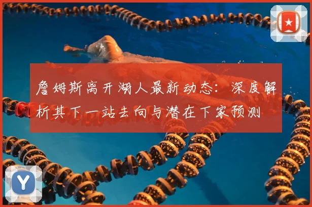 詹姆斯离开湖人最新动态：深度解析其下一站去向与潜在下家预测