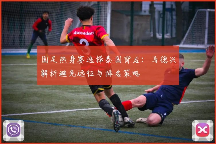 国足热身赛选择泰国背后：马德兴解析避免远征与排名策略