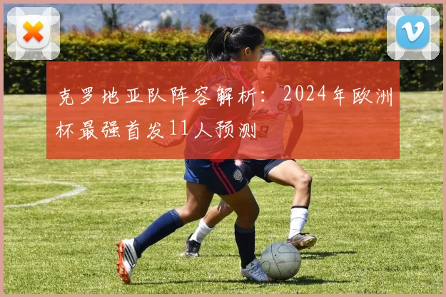 克罗地亚队阵容解析：2024年欧洲杯最强首发11人预测
