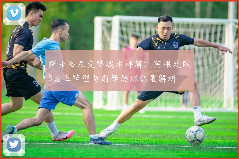 斯卡洛尼变阵战术详解：阿根廷队8后卫阵型与前锋超标配置解析