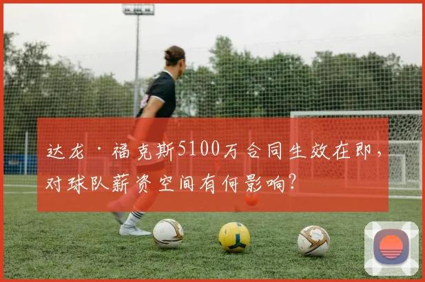 达龙·福克斯5100万合同生效在即，对球队薪资空间有何影响？