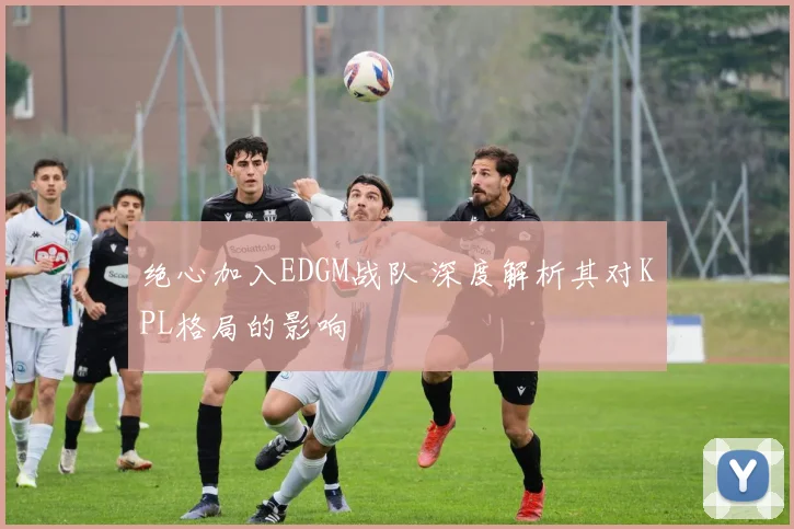 绝心加入EDGM战队 深度解析其对KPL格局的影响