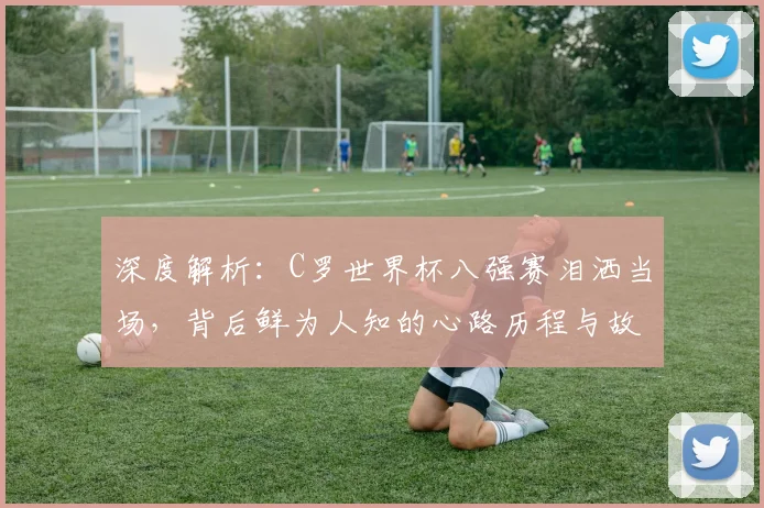 深度解析：C罗世界杯八强赛泪洒当场，背后鲜为人知的心路历程与故事