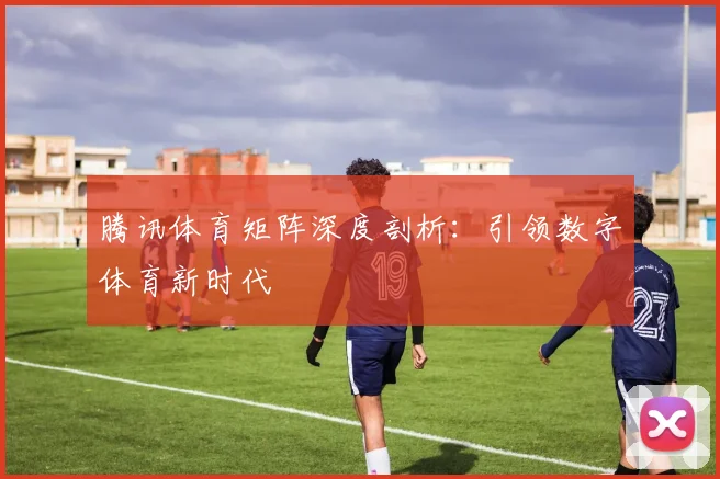 腾讯体育矩阵深度剖析：引领数字体育新时代
