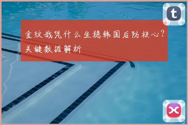 金玟哉凭什么坐稳韩国后防核心？关键数据解析