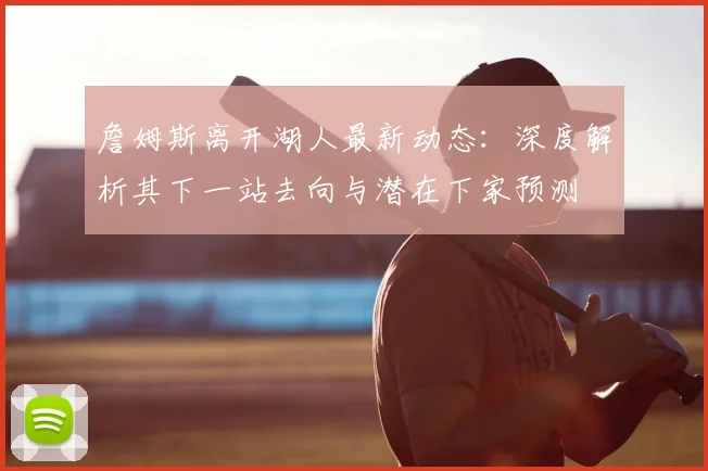 詹姆斯离开湖人最新动态：深度解析其下一站去向与潜在下家预测