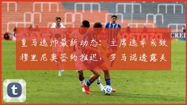 皇马选帅最新动态：主席选举或致穆里尼奥签约推迟，罗马诺透露关键进展